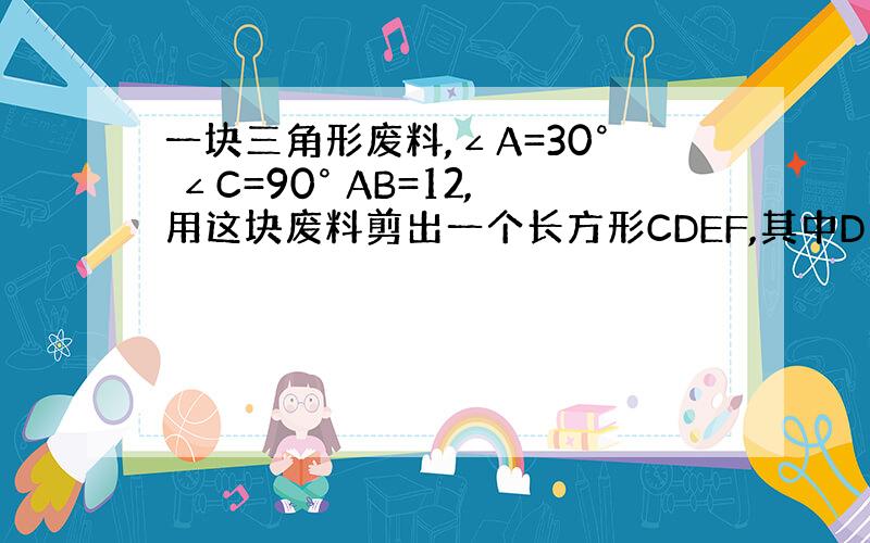 一块三角形废料,∠A=30° ∠C=90° AB=12,用这块废料剪出一个长方形CDEF,其中D E F分别在AC AB