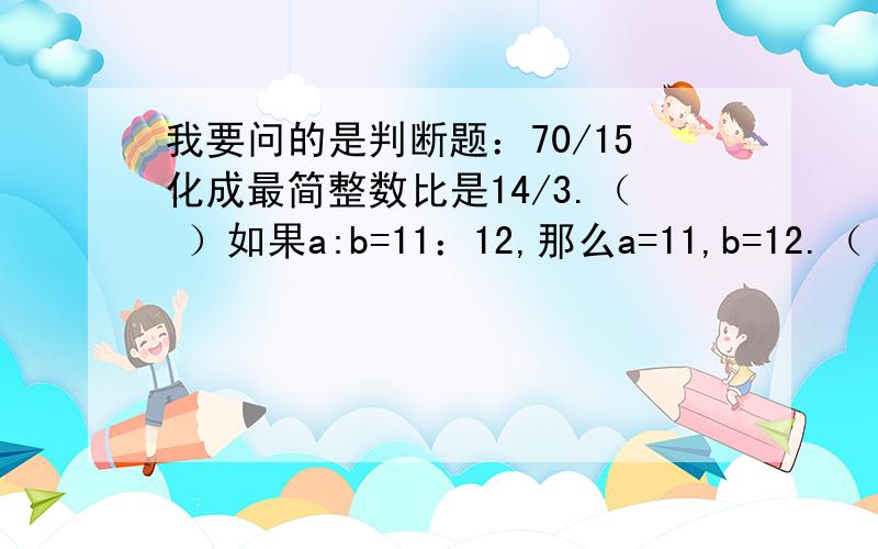 我要问的是判断题：70/15化成最简整数比是14/3.（ ）如果a:b=11：12,那么a=11,b=12.（ ）请顺便