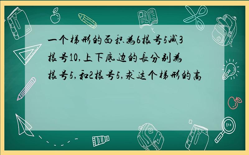 一个梯形的面积为6根号5减3根号10,上下底边的长分别为根号5,和2根号5,求这个梯形的高