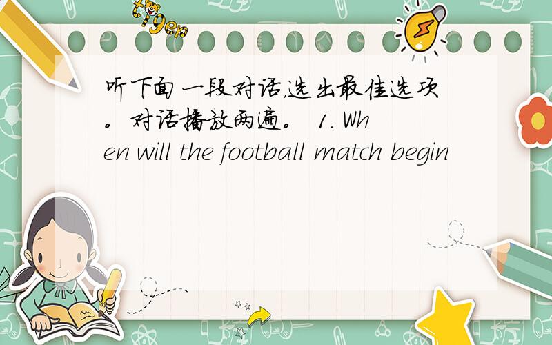 听下面一段对话，选出最佳选项。对话播放两遍。 1. When will the football match begin