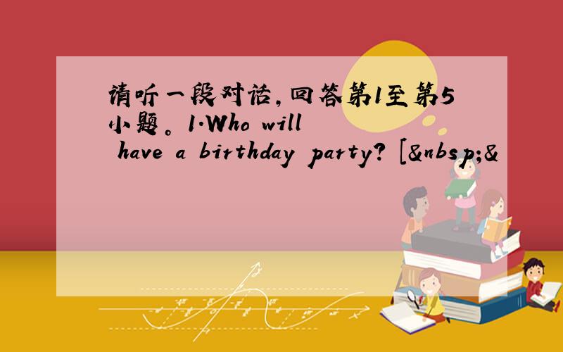 请听一段对话，回答第1至第5小题。 1.Who will have a birthday party? [ &