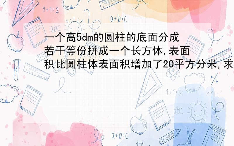 一个高5dm的圆柱的底面分成若干等份拼成一个长方体,表面积比圆柱体表面积增加了20平方分米,求圆柱体积