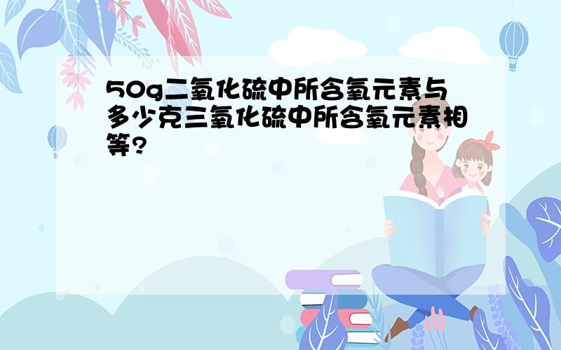 50g二氧化硫中所含氧元素与多少克三氧化硫中所含氧元素相等?