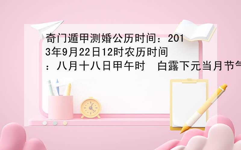 奇门遁甲测婚公历时间：2013年9月22日12时农历时间：八月十八日甲午时　白露下元当月节气：9月23日6时22分秋分