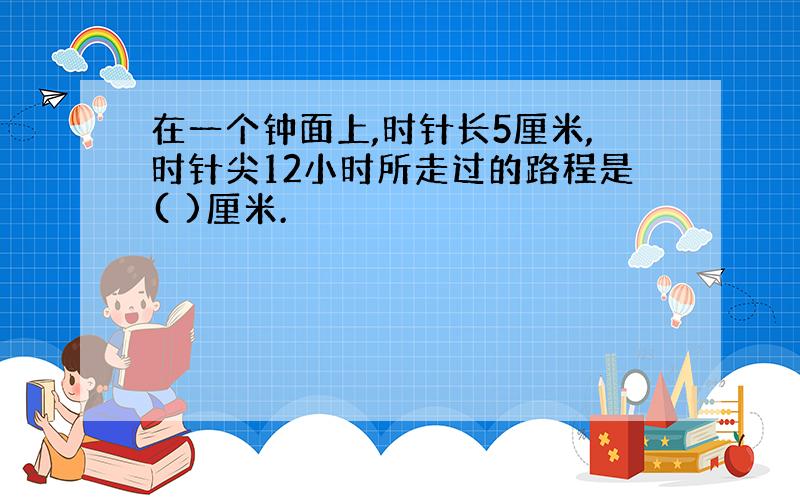 在一个钟面上,时针长5厘米,时针尖12小时所走过的路程是( )厘米.