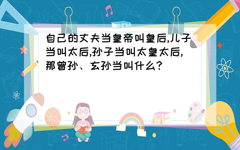 自己的丈夫当皇帝叫皇后,儿子当叫太后,孙子当叫太皇太后,那曾孙、玄孙当叫什么?