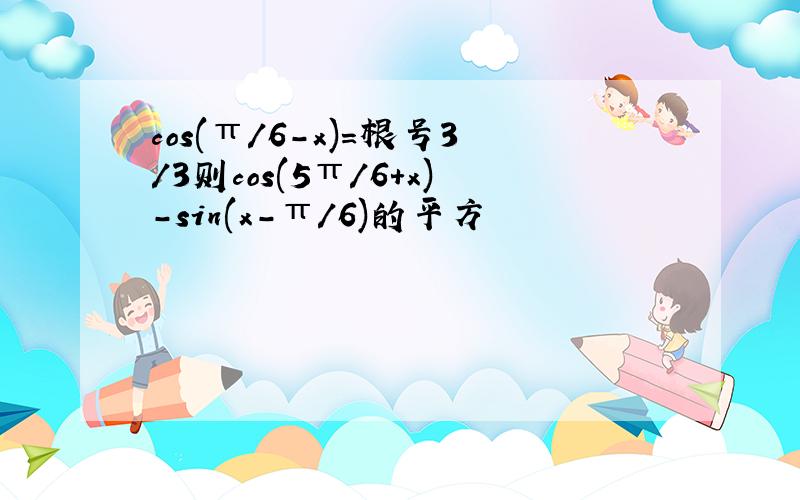 cos(π/6-x)=根号3/3则cos(5π/6+x)-sin(x-π/6)的平方