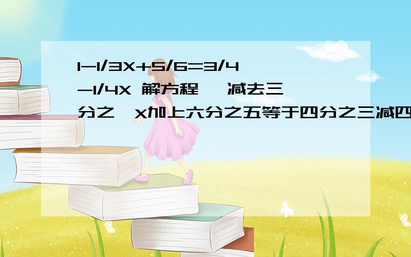 1-1/3X+5/6=3/4-1/4X 解方程 一减去三分之一X加上六分之五等于四分之三减四分之一X