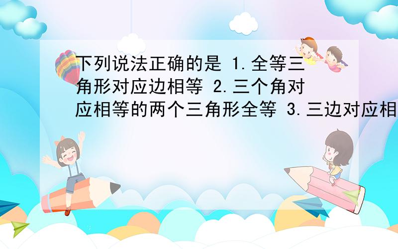 下列说法正确的是 1.全等三角形对应边相等 2.三个角对应相等的两个三角形全等 3.三边对应相等的两个三角形