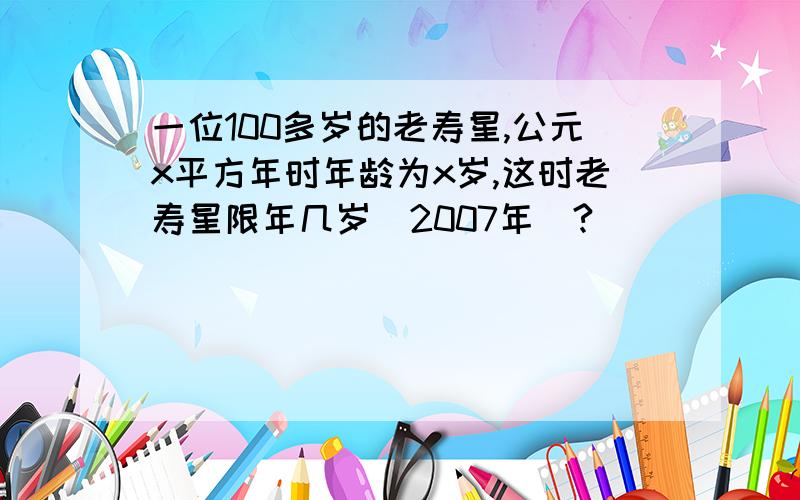 一位100多岁的老寿星,公元x平方年时年龄为x岁,这时老寿星限年几岁（2007年）?