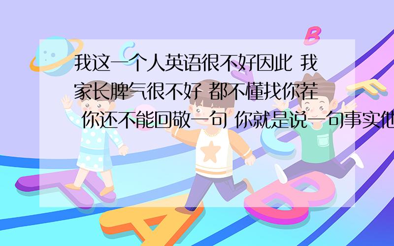 我这一个人英语很不好因此 我家长脾气很不好 都不懂找你茬 你还不能回敬一句 你就是说一句事实他也会打你 而且花样多偏 有