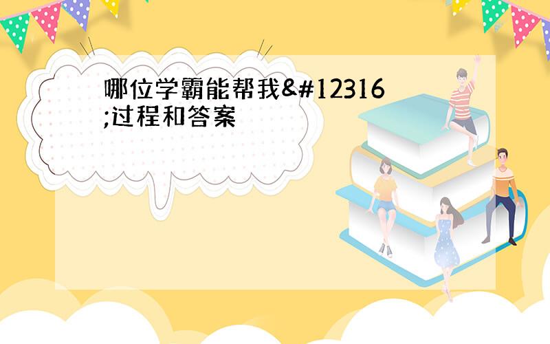 哪位学霸能帮我〜过程和答案〜