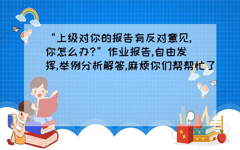 “上级对你的报告有反对意见,你怎么办?”作业报告,自由发挥,举例分析解答,麻烦你们帮帮忙了