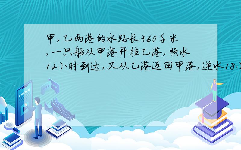 甲,乙两港的水路长360千米,一只船从甲港开往乙港,顺水12小时到达,又从乙港返回甲港,逆水18小时到达,