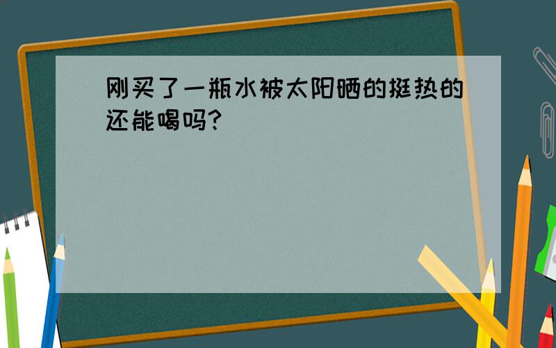 刚买了一瓶水被太阳晒的挺热的还能喝吗?