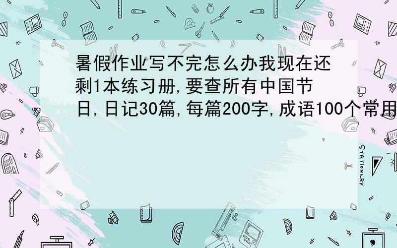 暑假作业写不完怎么办我现在还剩1本练习册,要查所有中国节日,日记30篇,每篇200字,成语100个常用的,名言警句50条