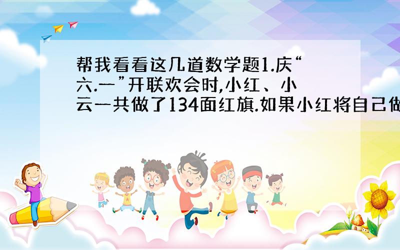 帮我看看这几道数学题1.庆“六.一”开联欢会时,小红、小云一共做了134面红旗.如果小红将自己做的25%给小云,小云给小