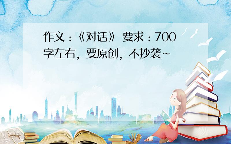 作文：《对话》 要求：700字左右，要原创，不抄袭~