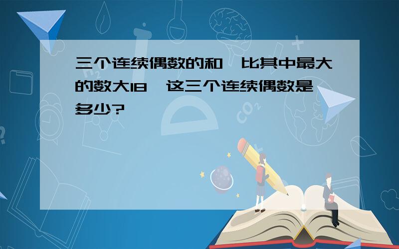 三个连续偶数的和,比其中最大的数大18,这三个连续偶数是多少?