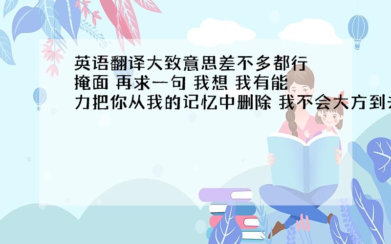 英语翻译大致意思差不多都行 掩面 再求一句 我想 我有能力把你从我的记忆中删除 我不会大方到去祝福你