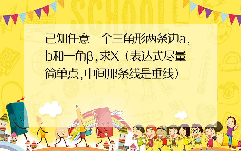 已知任意一个三角形两条边a,b和一角β,求X（表达式尽量简单点,中间那条线是垂线）