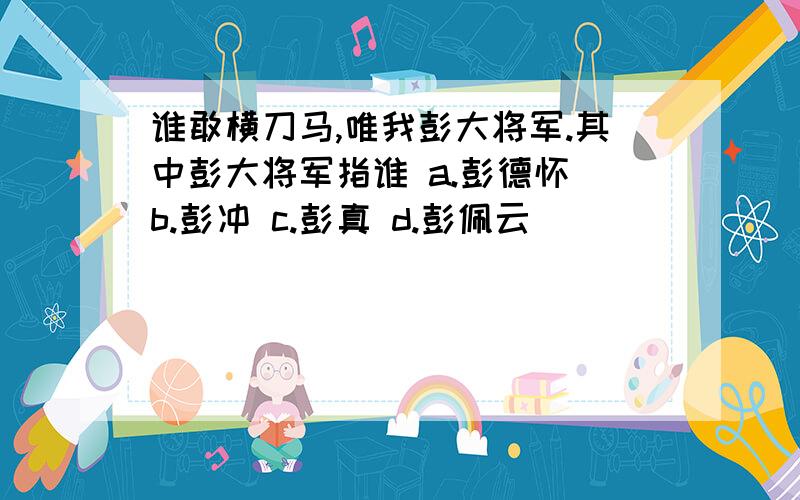 谁敢横刀马,唯我彭大将军.其中彭大将军指谁 a.彭德怀 b.彭冲 c.彭真 d.彭佩云