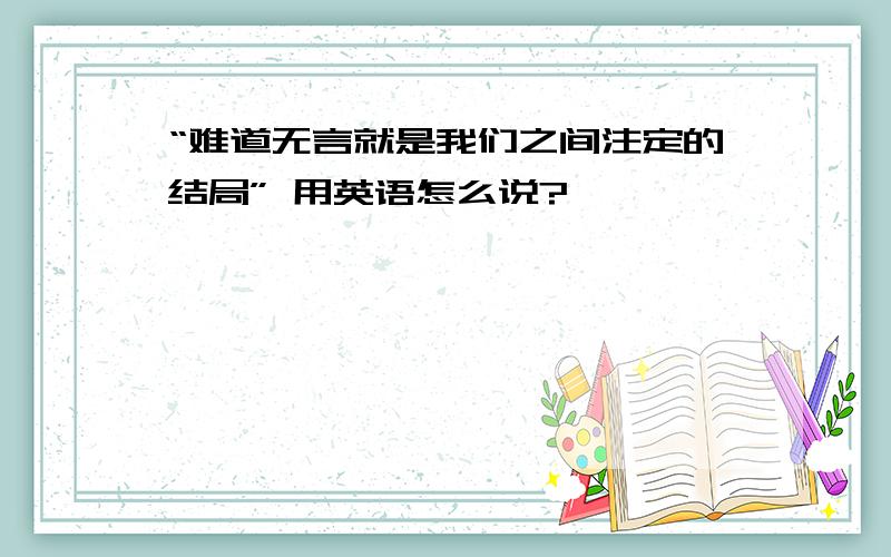 “难道无言就是我们之间注定的结局” 用英语怎么说?