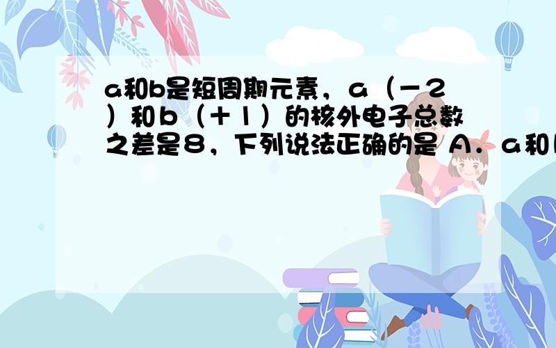 a和b是短周期元素，ａ（－２）和ｂ（＋１）的核外电子总数之差是８，下列说法正确的是 Ａ．ａ和ｂ的原子序数之差为８Ｂ．ａ和