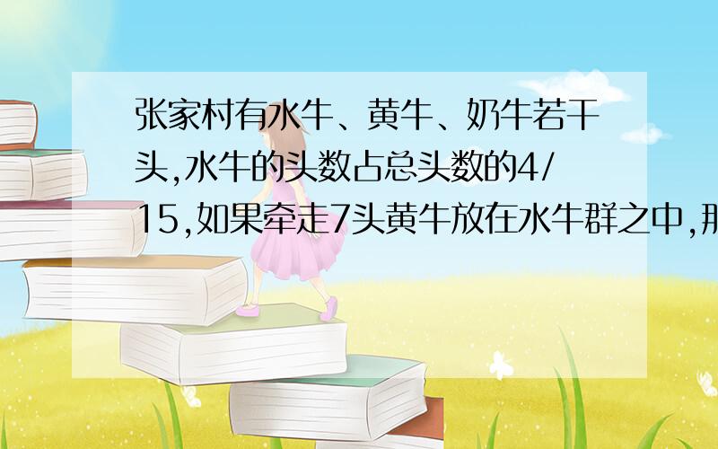 张家村有水牛、黄牛、奶牛若干头,水牛的头数占总头数的4/15,如果牵走7头黄牛放在水牛群之中,那么这三群牛的头数正好相等