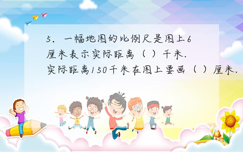 5．一幅地图的比例尺是图上6厘米表示实际距离（ ）千米.实际距离150千米在图上要画（ ）厘米.