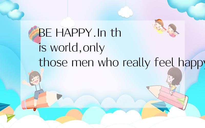 BE HAPPY.In this world,only those men who really feel happy