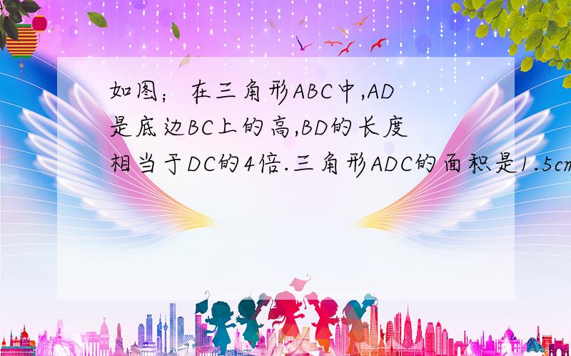 如图；在三角形ABC中,AD是底边BC上的高,BD的长度相当于DC的4倍.三角形ADC的面积是1.5cm2,三角形ABC