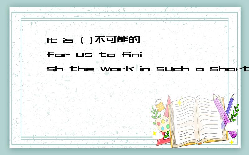 It is ( )不可能的 for us to finish the work in such a short time