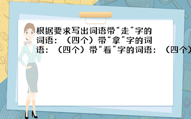 根据要求写出词语带“走”字的词语：（四个）带“拿”字的词语：（四个）带“看”字的词语：（四个）带“说”字的词语：（四个）