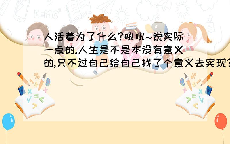 人活着为了什么?吼吼~说实际一点的.人生是不是本没有意义的,只不过自己给自己找了个意义去实现?