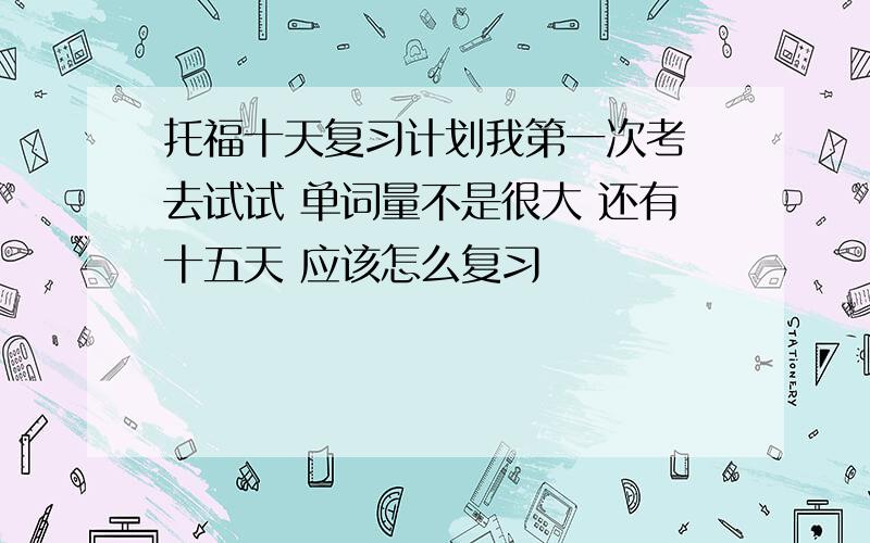 托福十天复习计划我第一次考 去试试 单词量不是很大 还有十五天 应该怎么复习