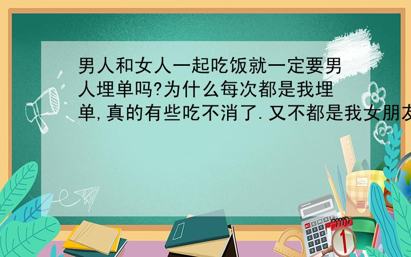 男人和女人一起吃饭就一定要男人埋单吗?为什么每次都是我埋单,真的有些吃不消了.又不都是我女朋友,都是一起玩的普通朋友而已