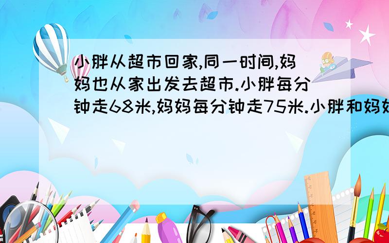 小胖从超市回家,同一时间,妈妈也从家出发去超市.小胖每分钟走68米,妈妈每分钟走75米.小胖和妈妈相遇时离中点21米,问