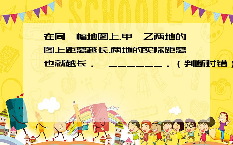 在同一幅地图上，甲、乙两地的图上距离越长，两地的实际距离也就越长．…______．（判断对错）