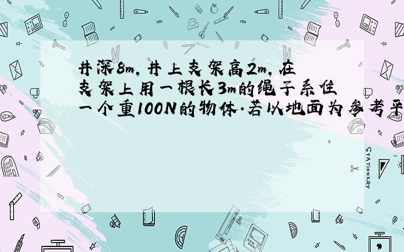 井深8m，井上支架高2m，在支架上用一根长3m的绳子系住一个重100N的物体．若以地面为参考平面，则物体的重力势能为__