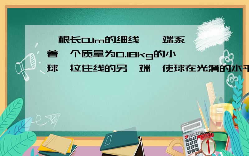 一根长0.1m的细线,一端系着一个质量为0.18kg的小球,拉住线的另一端,使球在光滑的水平桌面上做匀速圆周运动,使小球