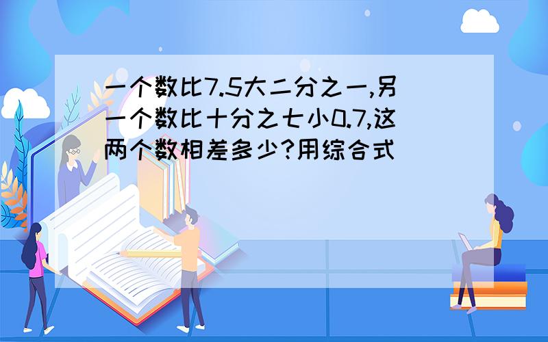 一个数比7.5大二分之一,另一个数比十分之七小0.7,这两个数相差多少?用综合式