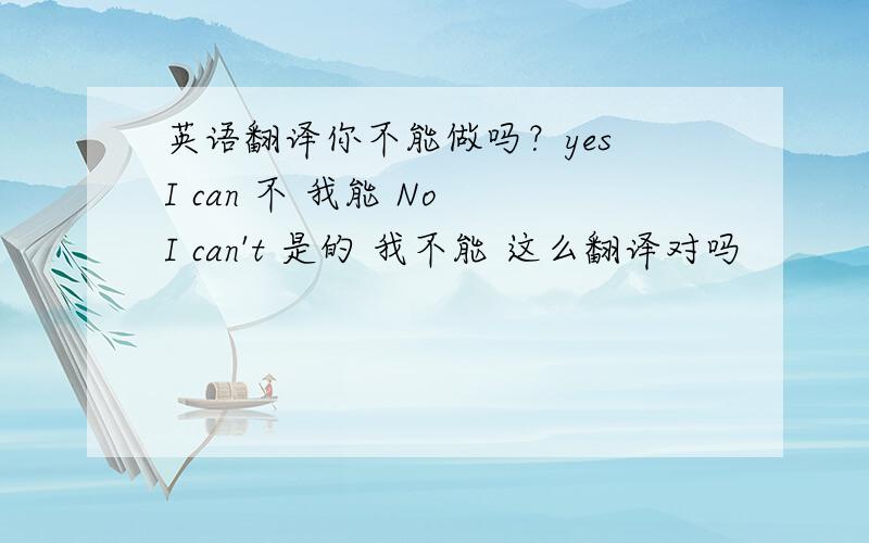 英语翻译你不能做吗？yes I can 不 我能 No I can't 是的 我不能 这么翻译对吗