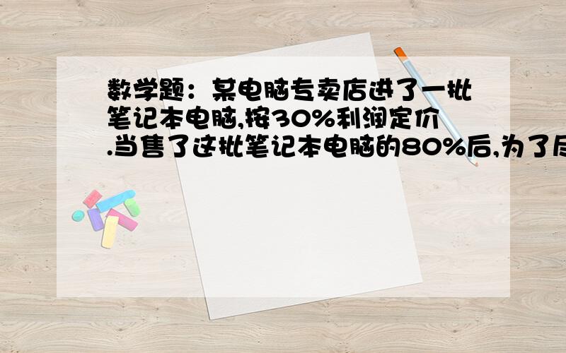 数学题：某电脑专卖店进了一批笔记本电脑,按30%利润定价.当售了这批笔记本电脑的80%后,为了尽早售完,