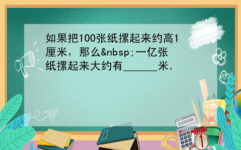 如果把100张纸摞起来约高1厘米，那么 一亿张纸摞起来大约有______米．