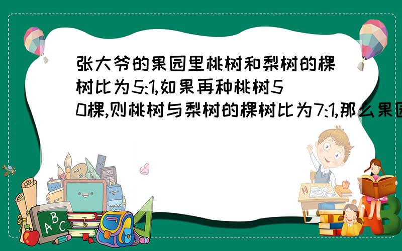 张大爷的果园里桃树和梨树的棵树比为5:1,如果再种桃树50棵,则桃树与梨树的棵树比为7:1,那么果园里原有桃树和梨树各多