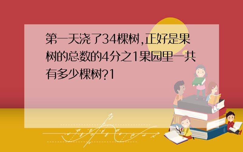 第一天浇了34棵树,正好是果树的总数的4分之1果园里一共有多少棵树?1