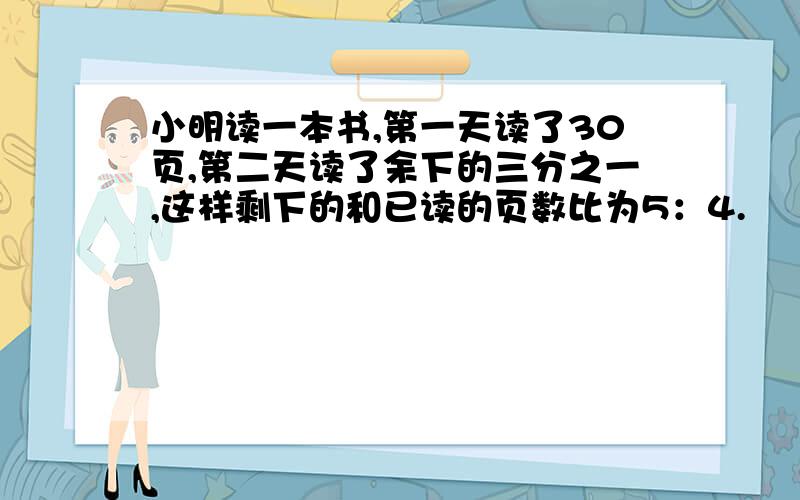 小明读一本书,第一天读了30页,第二天读了余下的三分之一,这样剩下的和已读的页数比为5：4.