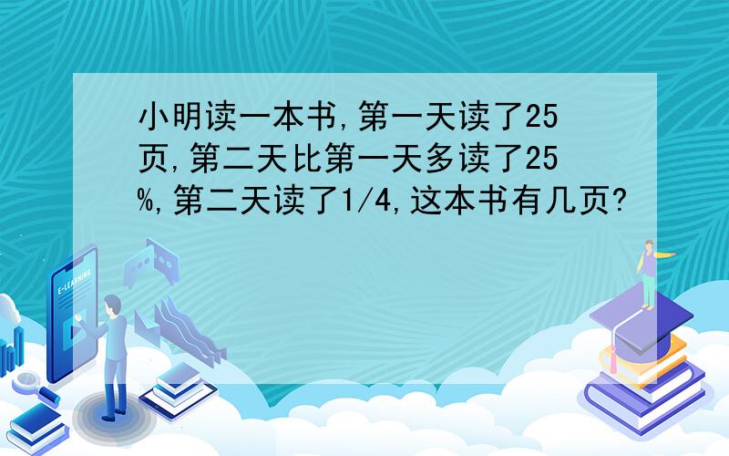 小明读一本书,第一天读了25页,第二天比第一天多读了25%,第二天读了1/4,这本书有几页?