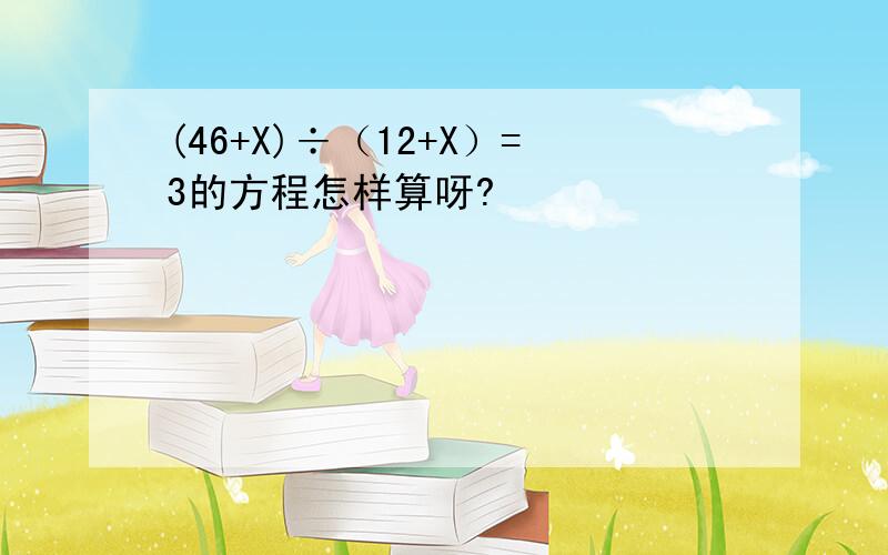 (46+X)÷（12+X）=3的方程怎样算呀?